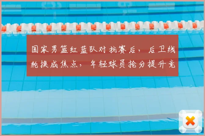 国家男篮红蓝队对抗赛后，后卫线轮换成焦点，年轻球员抢分提升竞争力