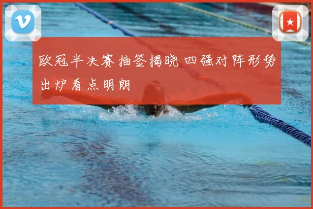欧冠半决赛抽签揭晓 四强对阵形势出炉看点明朗