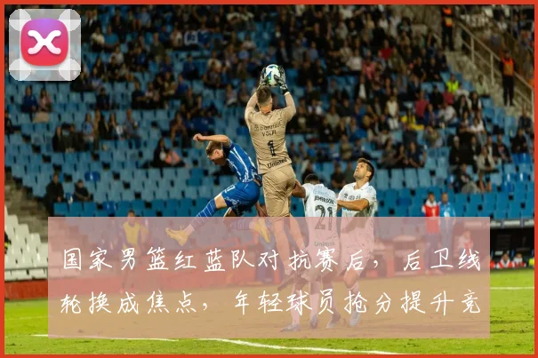 国家男篮红蓝队对抗赛后，后卫线轮换成焦点，年轻球员抢分提升竞争力
