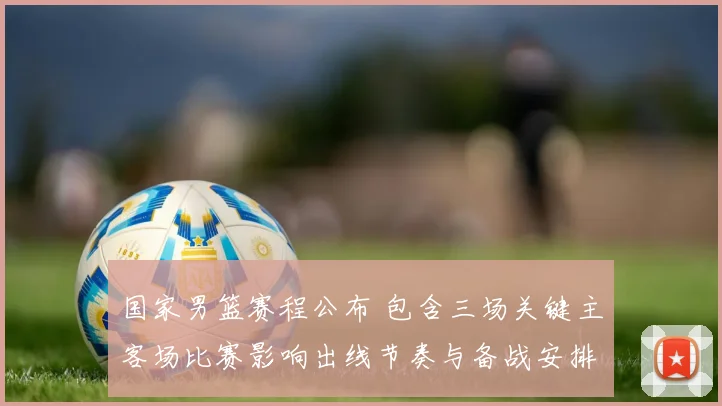 国家男篮赛程公布 包含三场关键主客场比赛影响出线节奏与备战安排