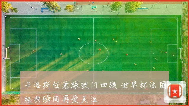 卡洛斯任意球破门回顾 世界杯法国经典瞬间再受关注