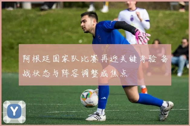 阿根廷国家队比赛再迎关键考验 备战状态与阵容调整成焦点