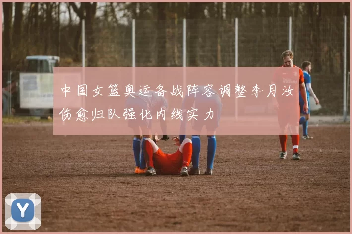 中国女篮奥运备战阵容调整李月汝伤愈归队强化内线实力