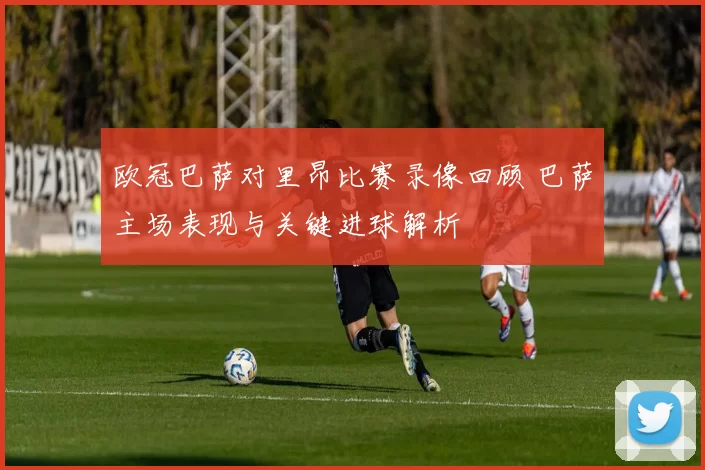 欧冠巴萨对里昂比赛录像回顾 巴萨主场表现与关键进球解析