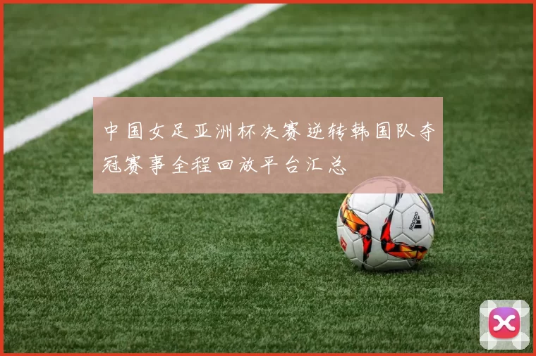中国女足亚洲杯决赛逆转韩国队夺冠赛事全程回放平台汇总