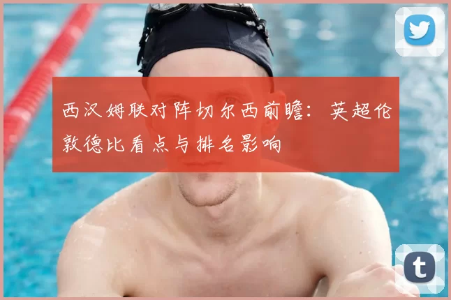 西汉姆联对阵切尔西前瞻：英超伦敦德比看点与排名影响