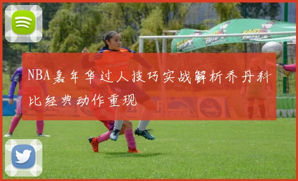 NBA嘉年华过人技巧实战解析乔丹科比经典动作重现
