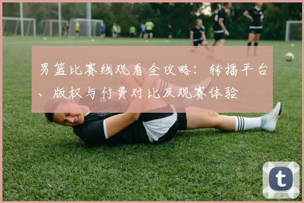 男篮比赛线观看全攻略：转播平台、版权与付费对比及观赛体验