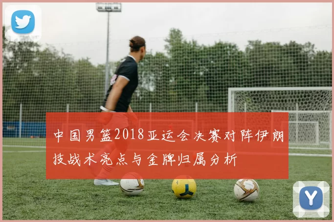 中国男篮2018亚运会决赛对阵伊朗技战术亮点与金牌归属分析