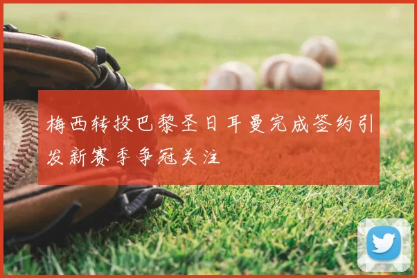 梅西转投巴黎圣日耳曼完成签约引发新赛季争冠关注