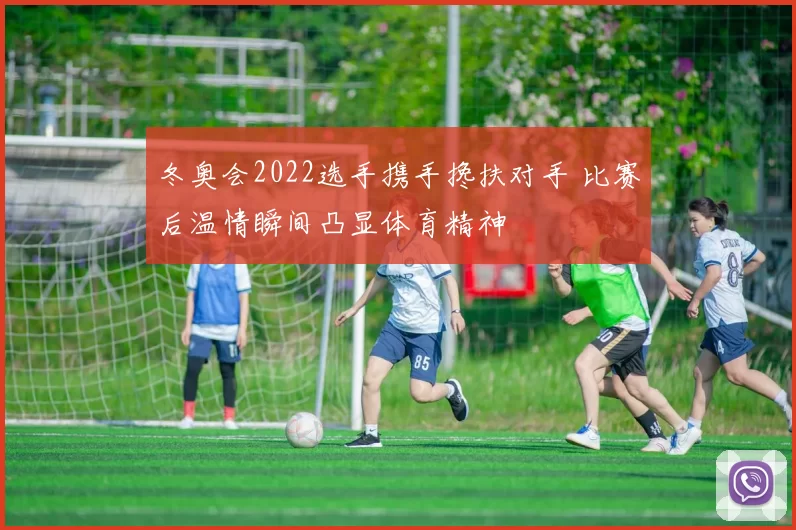 冬奥会2022选手携手搀扶对手 比赛后温情瞬间凸显体育精神