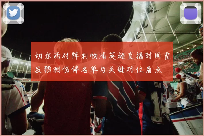 切尔西对阵利物浦英超直播时间首发预测伤停名单与关键对位看点