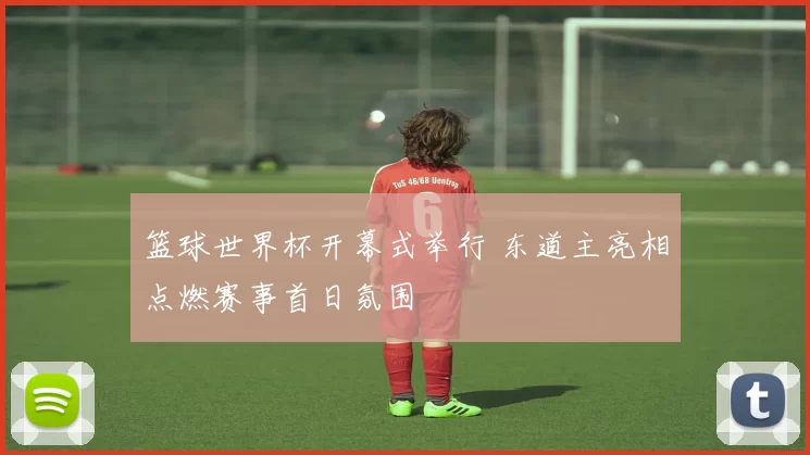 篮球世界杯开幕式举行 东道主亮相点燃赛事首日氛围