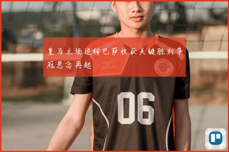 皇马主场逆转巴萨收获关键胜利争冠悬念再起
