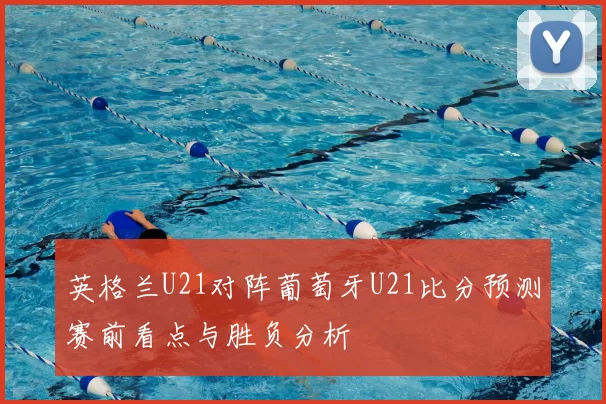 英格兰U21对阵葡萄牙U21比分预测赛前看点与胜负分析