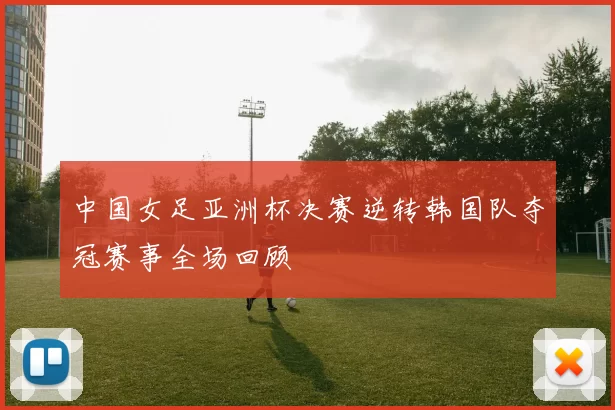 中国女足亚洲杯决赛逆转韩国队夺冠赛事全场回顾