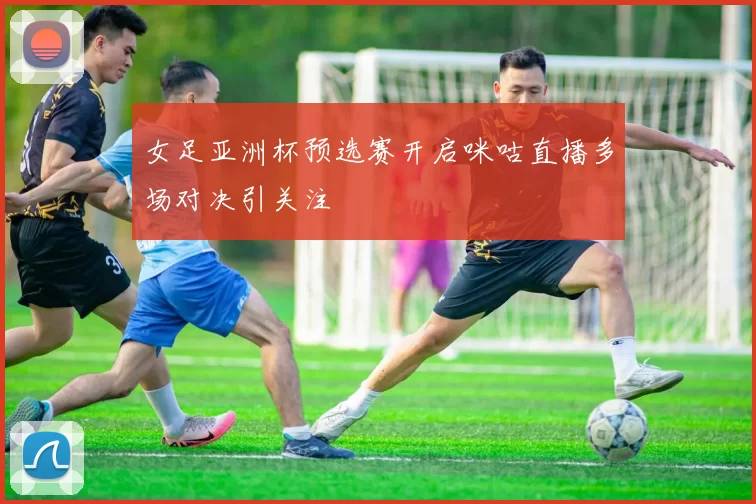 女足亚洲杯预选赛开启咪咕直播多场对决引关注