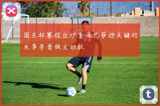 国王杯赛程出炉皇马巴萨迎关键对决争夺晋级主动权
