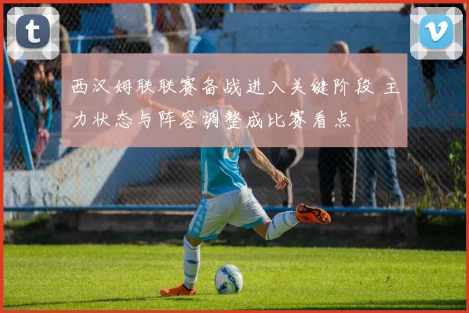 西汉姆联联赛备战进入关键阶段 主力状态与阵容调整成比赛看点