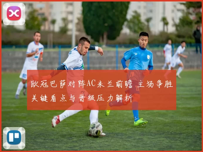 欧冠巴萨对阵AC米兰前瞻 主场争胜关键看点与晋级压力解析