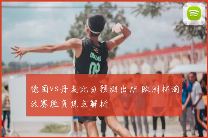 德国vs丹麦比分预测出炉 欧洲杯淘汰赛胜负焦点解析