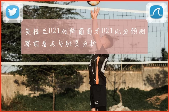 英格兰U21对阵葡萄牙U21比分预测赛前看点与胜负分析