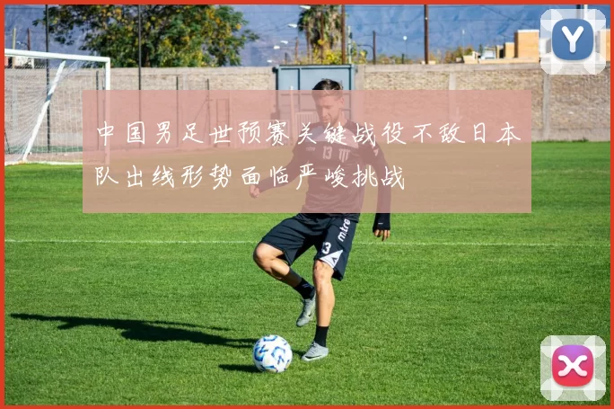 中国男足世预赛关键战役不敌日本队出线形势面临严峻挑战