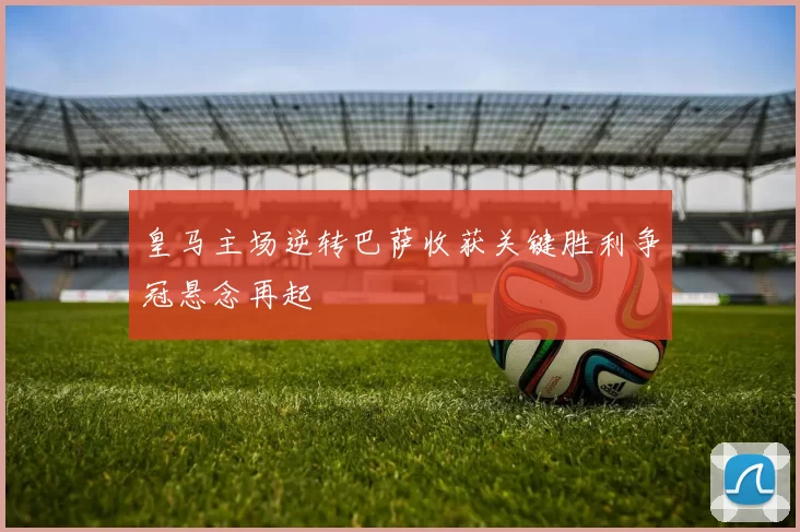 皇马主场逆转巴萨收获关键胜利争冠悬念再起