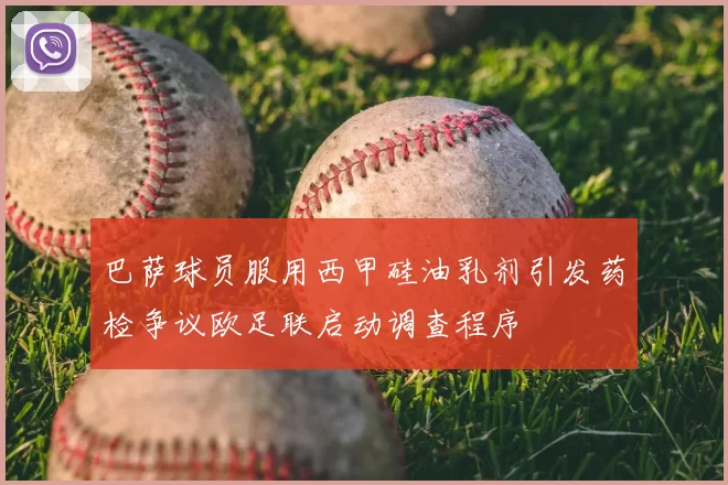 巴萨球员服用西甲硅油乳剂引发药检争议欧足联启动调查程序
