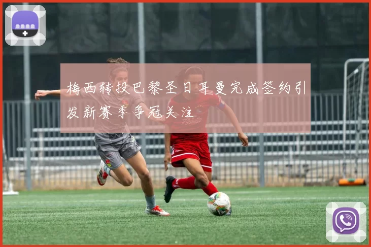 梅西转投巴黎圣日耳曼完成签约引发新赛季争冠关注