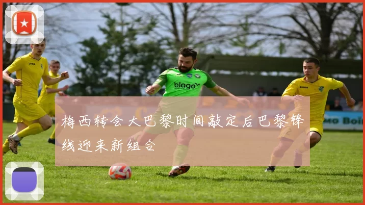 梅西转会大巴黎时间敲定后巴黎锋线迎来新组合