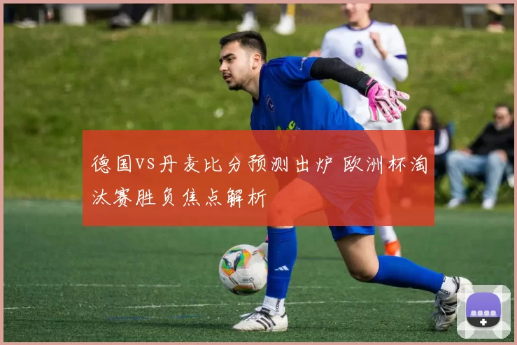 德国vs丹麦比分预测出炉 欧洲杯淘汰赛胜负焦点解析