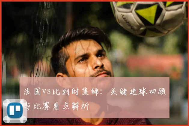 法国vs比利时集锦：关键进球回顾与比赛看点解析