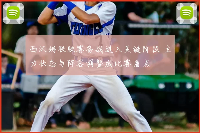 西汉姆联联赛备战进入关键阶段 主力状态与阵容调整成比赛看点