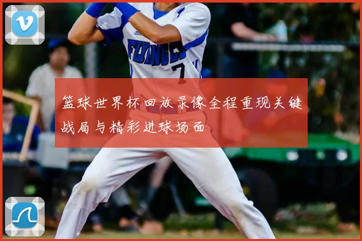 篮球世界杯回放录像全程重现关键战局与精彩进球场面