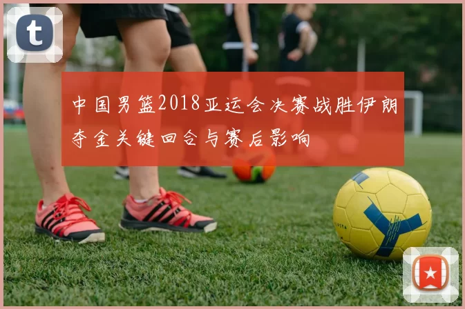 中国男篮2018亚运会决赛战胜伊朗夺金关键回合与赛后影响