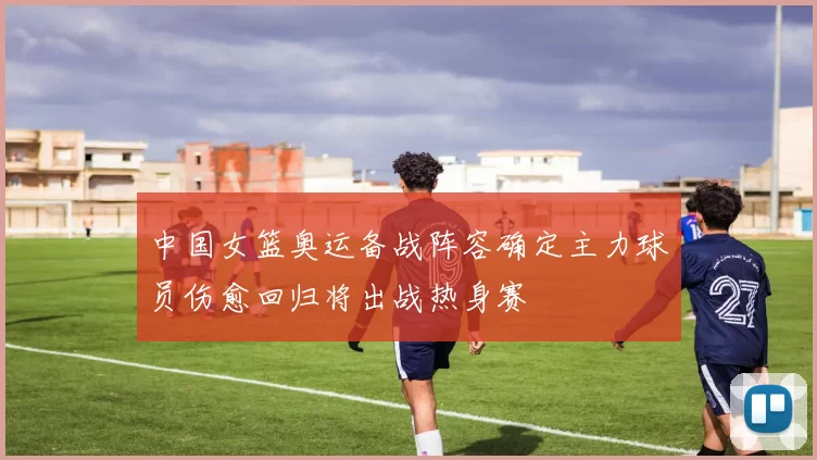 中国女篮奥运备战阵容确定主力球员伤愈回归将出战热身赛