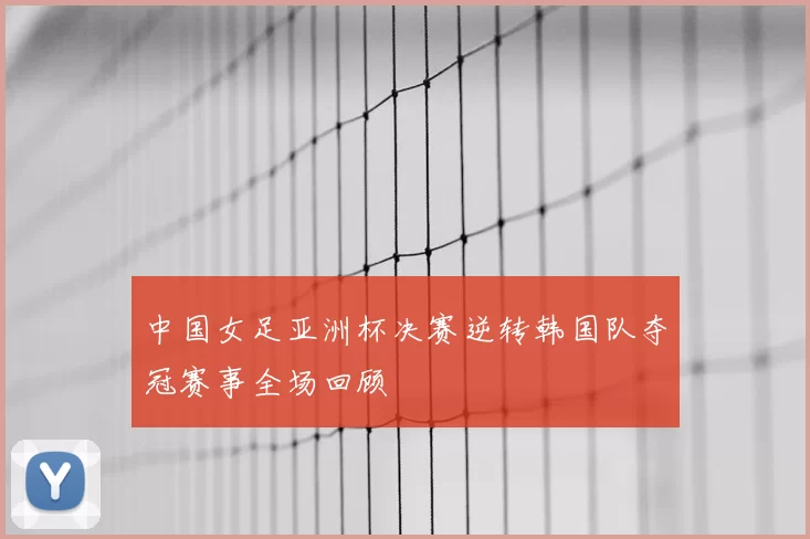 中国女足亚洲杯决赛逆转韩国队夺冠赛事全场回顾