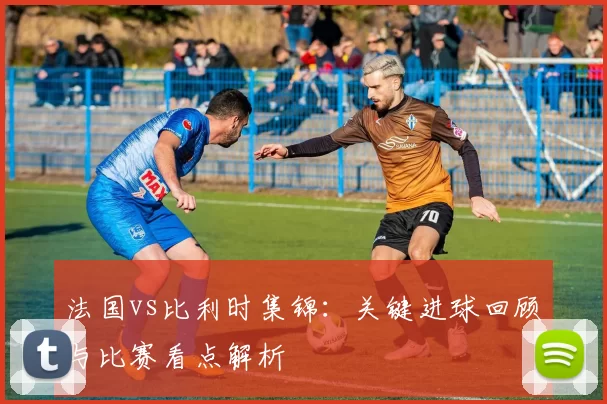法国vs比利时集锦：关键进球回顾与比赛看点解析
