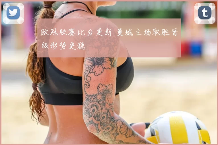 欧冠联赛比分更新 曼城主场取胜晋级形势更稳
