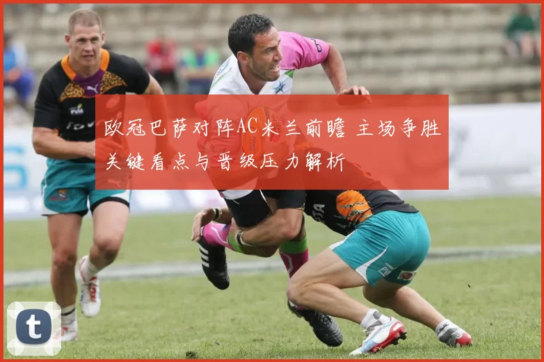 欧冠巴萨对阵AC米兰前瞻 主场争胜关键看点与晋级压力解析
